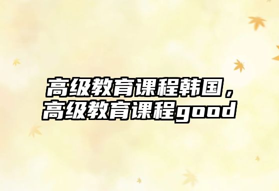 高級教育課程韓國，高級教育課程good