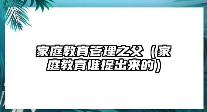 家庭教育管理之父（家庭教育誰提出來的）