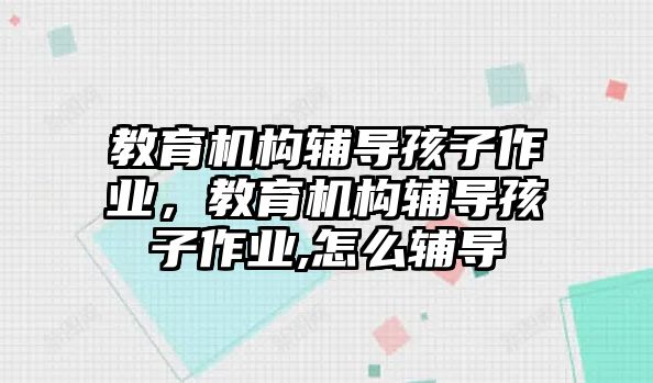 教育機構(gòu)輔導(dǎo)孩子作業(yè)，教育機構(gòu)輔導(dǎo)孩子作業(yè),怎么輔導(dǎo)