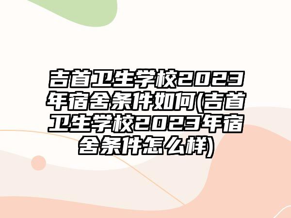 吉首衛(wèi)生學校2023年宿舍條件如何(吉首衛(wèi)生學校2023年宿舍條件怎么樣)