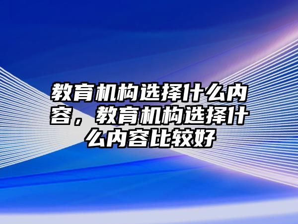 教育機(jī)構(gòu)選擇什么內(nèi)容，教育機(jī)構(gòu)選擇什么內(nèi)容比較好