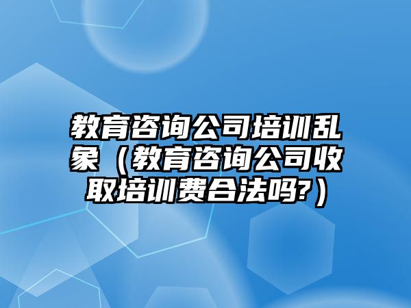 教育咨詢公司培訓亂象（教育咨詢公司收取培訓費合法嗎?）