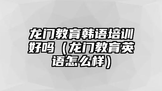 龍門教育韓語培訓好嗎（龍門教育英語怎么樣）