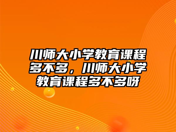 川師大小學(xué)教育課程多不多，川師大小學(xué)教育課程多不多呀