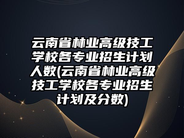 云南省林業(yè)高級技工學校各專業(yè)招生計劃人數(shù)(云南省林業(yè)高級技工學校各專業(yè)招生計劃及分數(shù))