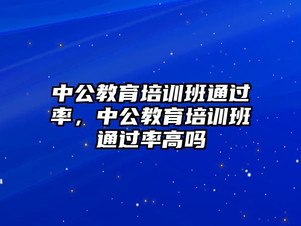 中公教育培訓(xùn)班通過率，中公教育培訓(xùn)班通過率高嗎