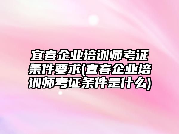 宜春企業(yè)培訓(xùn)師考證條件要求(宜春企業(yè)培訓(xùn)師考證條件是什么)