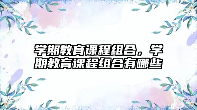 學(xué)期教育課程組合，學(xué)期教育課程組合有哪些