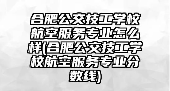 合肥公交技工學(xué)校航空服務(wù)專業(yè)怎么樣(合肥公交技工學(xué)校航空服務(wù)專業(yè)分?jǐn)?shù)線)