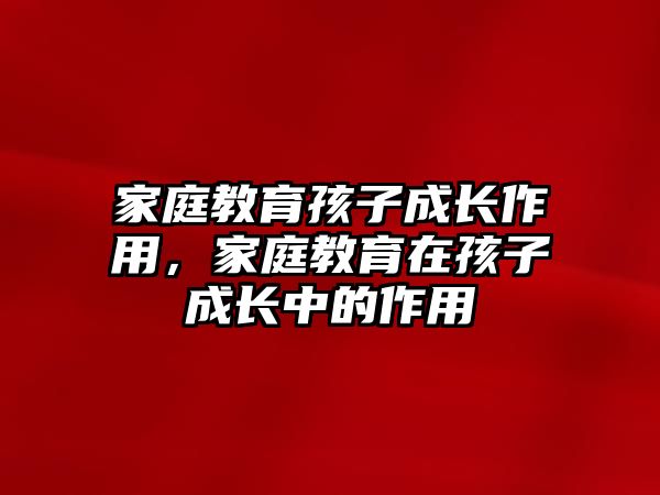 家庭教育孩子成長作用，家庭教育在孩子成長中的作用