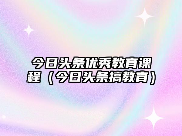 今日頭條優(yōu)秀教育課程（今日頭條搞教育）