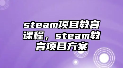 steam項(xiàng)目教育課程，steam教育項(xiàng)目方案