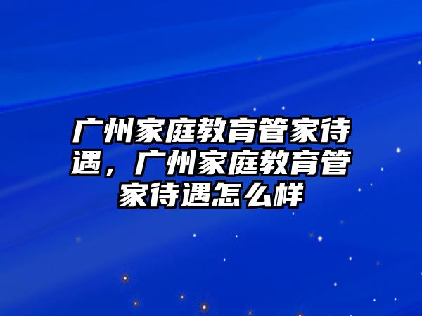 廣州家庭教育管家待遇，廣州家庭教育管家待遇怎么樣