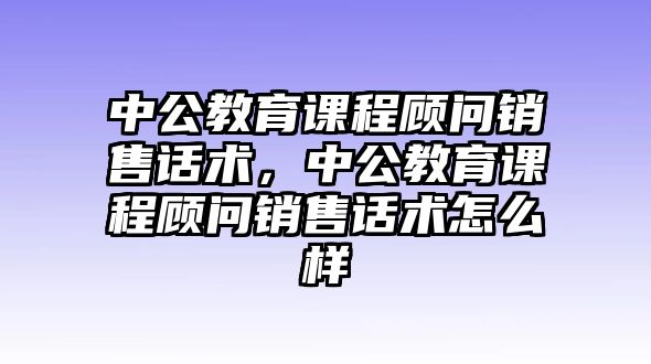 中公教育課程顧問銷售話術(shù)，中公教育課程顧問銷售話術(shù)怎么樣