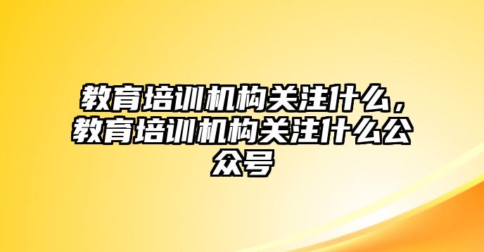 教育培訓(xùn)機(jī)構(gòu)關(guān)注什么，教育培訓(xùn)機(jī)構(gòu)關(guān)注什么公眾號(hào)