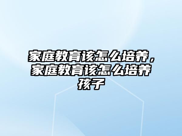 家庭教育該怎么培養(yǎng)，家庭教育該怎么培養(yǎng)孩子