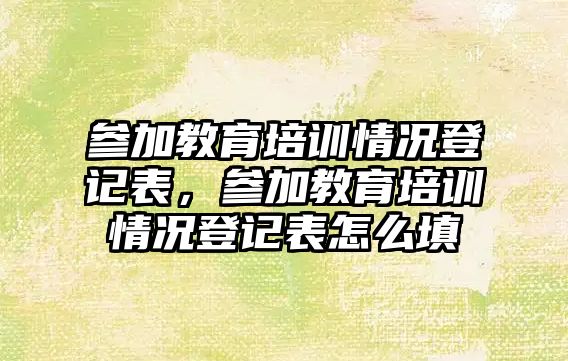 參加教育培訓情況登記表，參加教育培訓情況登記表怎么填