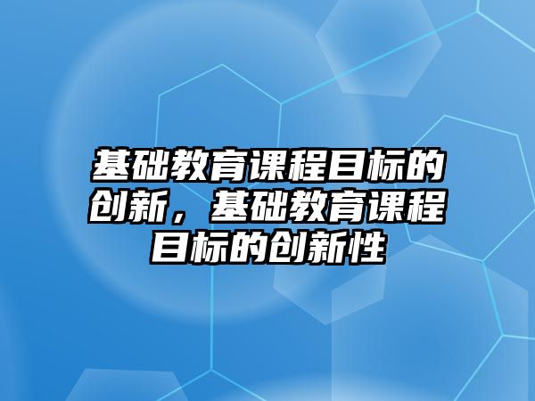 基礎教育課程目標的創(chuàng)新，基礎教育課程目標的創(chuàng)新性