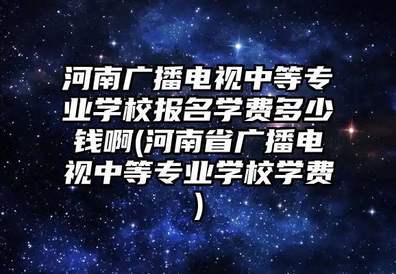 河南廣播電視中等專業(yè)學(xué)校報(bào)名學(xué)費(fèi)多少錢啊(河南省廣播電視中等專業(yè)學(xué)校學(xué)費(fèi))