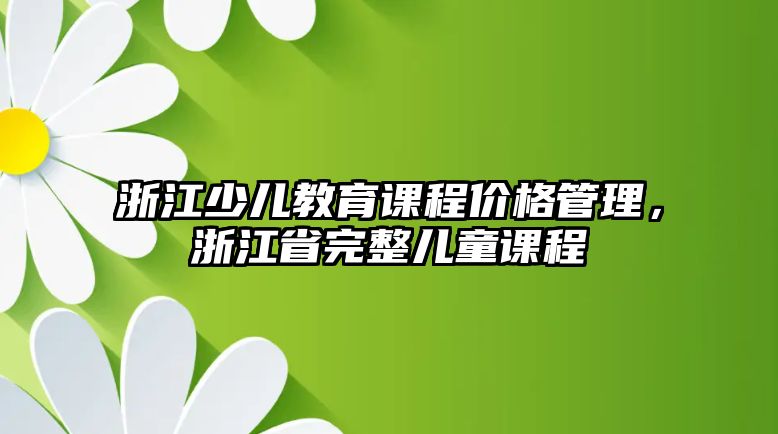 浙江少兒教育課程價(jià)格管理，浙江省完整兒童課程