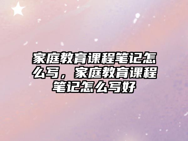 家庭教育課程筆記怎么寫，家庭教育課程筆記怎么寫好