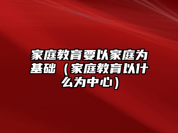 家庭教育要以家庭為基礎（家庭教育以什么為中心）