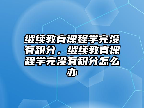 繼續(xù)教育課程學(xué)完沒有積分，繼續(xù)教育課程學(xué)完沒有積分怎么辦