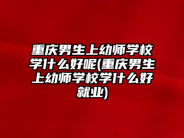 重慶男生上幼師學(xué)校學(xué)什么好呢(重慶男生上幼師學(xué)校學(xué)什么好就業(yè))