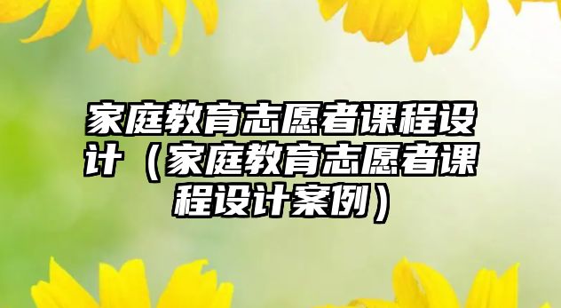 家庭教育志愿者課程設(shè)計(jì)（家庭教育志愿者課程設(shè)計(jì)案例）