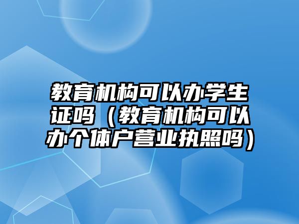 教育機構(gòu)可以辦學生證嗎（教育機構(gòu)可以辦個體戶營業(yè)執(zhí)照嗎）