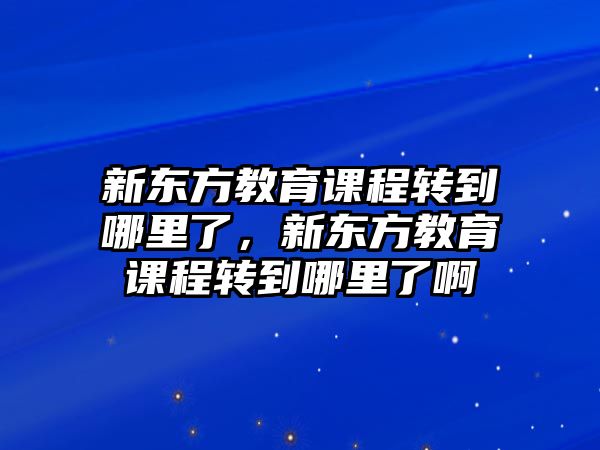 新東方教育課程轉(zhuǎn)到哪里了，新東方教育課程轉(zhuǎn)到哪里了啊