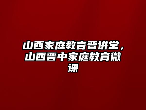 山西家庭教育晉講堂，山西晉中家庭教育微課