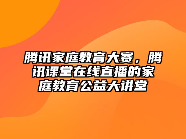 騰訊家庭教育大賽，騰訊課堂在線直播的家庭教育公益大講堂