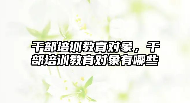 干部培訓(xùn)教育對(duì)象，干部培訓(xùn)教育對(duì)象有哪些