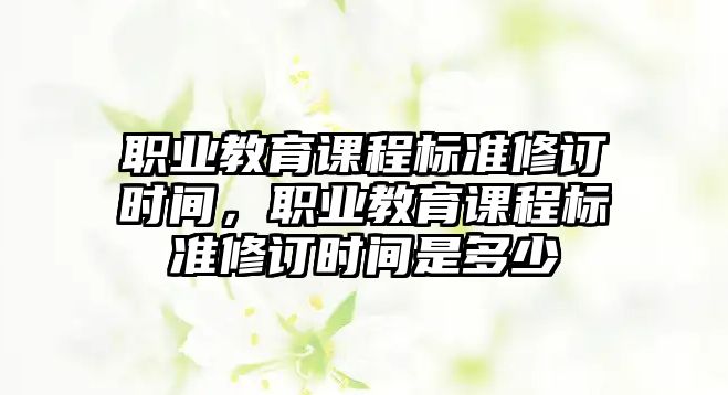 職業(yè)教育課程標(biāo)準(zhǔn)修訂時(shí)間，職業(yè)教育課程標(biāo)準(zhǔn)修訂時(shí)間是多少