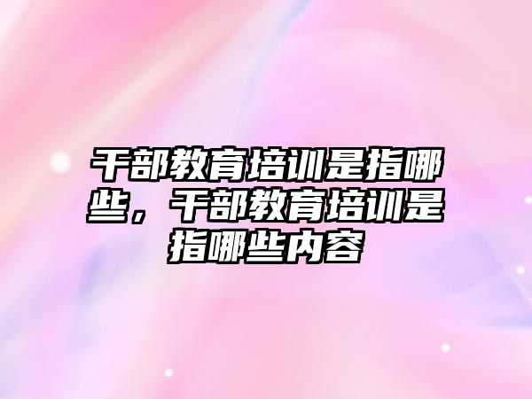 干部教育培訓是指哪些，干部教育培訓是指哪些內(nèi)容