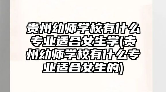 貴州幼師學校有什么專業(yè)適合女生學(貴州幼師學校有什么專業(yè)適合女生的)