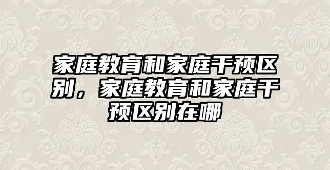 家庭教育和家庭干預(yù)區(qū)別，家庭教育和家庭干預(yù)區(qū)別在哪