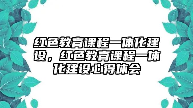 紅色教育課程一體化建設(shè)，紅色教育課程一體化建設(shè)心得體會