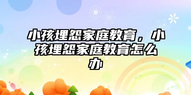 小孩埋怨家庭教育，小孩埋怨家庭教育怎么辦