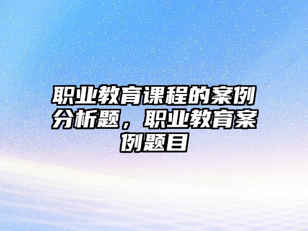 職業(yè)教育課程的案例分析題，職業(yè)教育案例題目