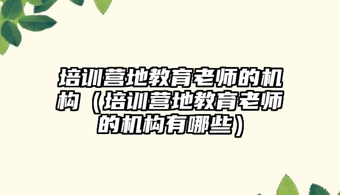 培訓(xùn)營地教育老師的機構(gòu)（培訓(xùn)營地教育老師的機構(gòu)有哪些）