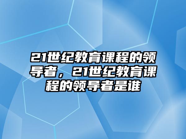 21世紀(jì)教育課程的領(lǐng)導(dǎo)者，21世紀(jì)教育課程的領(lǐng)導(dǎo)者是誰