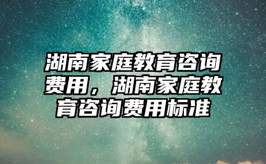 湖南家庭教育咨詢費用，湖南家庭教育咨詢費用標準