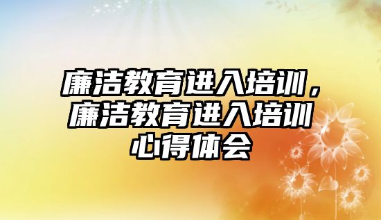 廉潔教育進入培訓，廉潔教育進入培訓心得體會