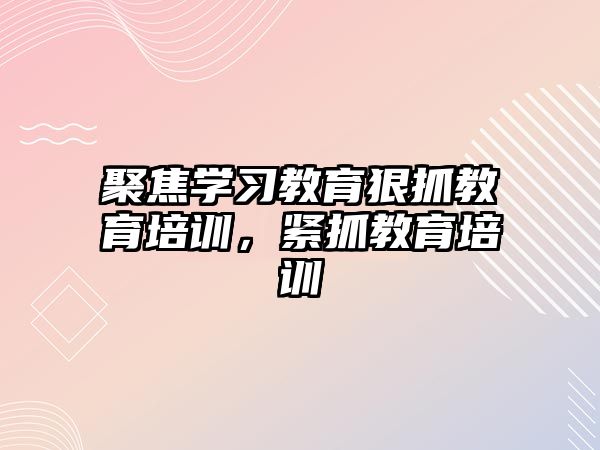 聚焦學(xué)習(xí)教育狠抓教育培訓(xùn)，緊抓教育培訓(xùn)