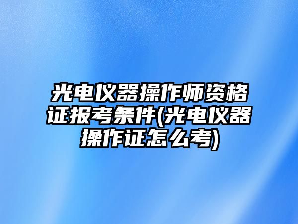 光電儀器操作師資格證報(bào)考條件(光電儀器操作證怎么考)