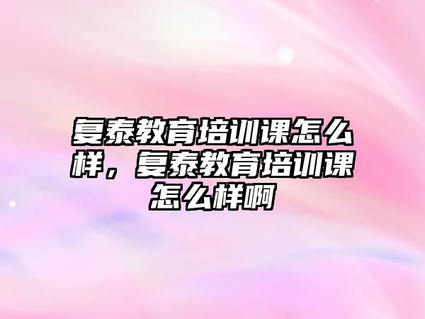 復(fù)泰教育培訓(xùn)課怎么樣，復(fù)泰教育培訓(xùn)課怎么樣啊