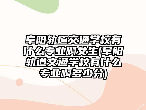 阜陽軌道交通學校有什么專業(yè)啊女生(阜陽軌道交通學校有什么專業(yè)啊多少分)