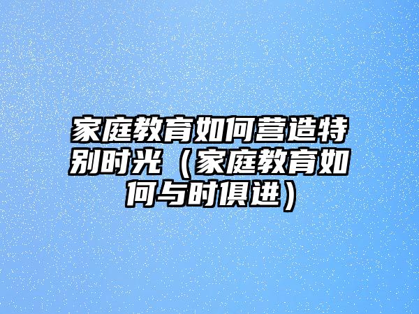 家庭教育如何營造特別時(shí)光（家庭教育如何與時(shí)俱進(jìn)）